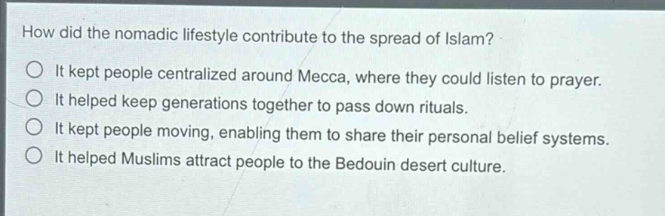 how did the nomadic lifestyle contribute to the spread of islam?\nit kept people centralized around mecca, where they could listen to prayer.\nit helped keep generations together to pass down rituals.\nit kept people moving, enabling them to share their personal belief systems.\nit helped muslims attract people to the bedouin desert culture.