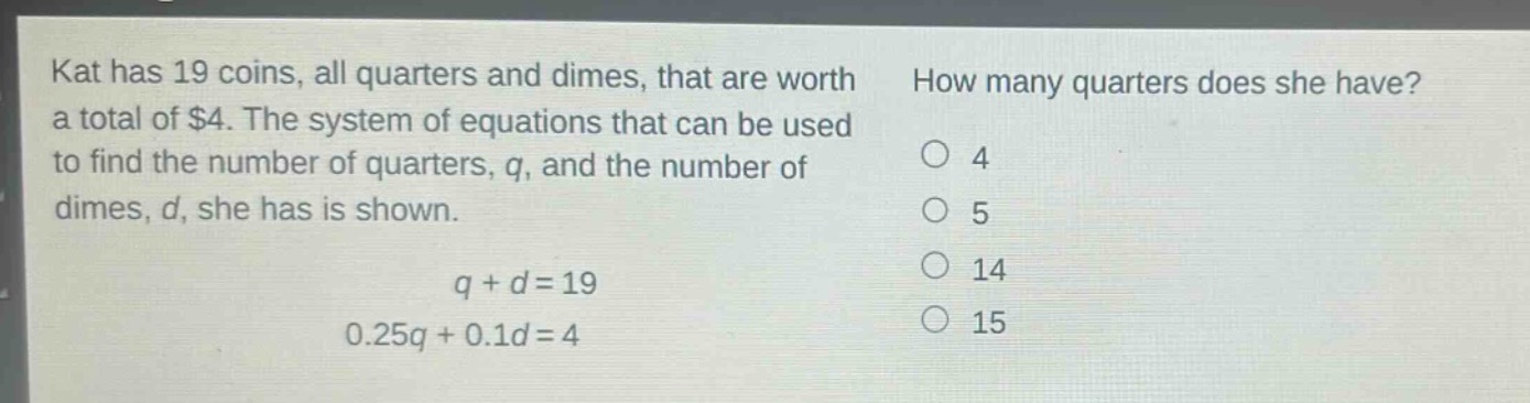 kat has 19 coins, all quarters and dimes, that are worth a total of $4. the system of equations that can be used to find the number of quarters, q, and the number of dimes, d, she has is shown.\n\nq + d = 19\n0.25q + 0.1d = 4\n\nhow many quarters does she have?\no 4\no 5\no 14\no 15
