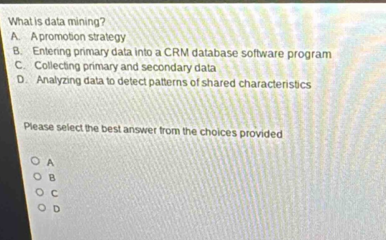 what is data mining?\na. a promotion strategy\nb. entering primary data into a crm database software program\nc. collecting primary and secondary data\nd. analyzing data to detect patterns of shared characteristics\nplease select the best answer from the choices provided\no a\no b\no c\no d