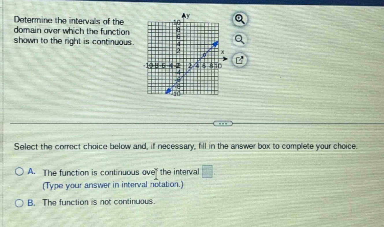 determine the intervals of the domain over which the function shown to the right is continuous. select the correct choice below and, if necessary, fill in the answer box to complete your choice. a. the function is continuous over the interval (type your answer in interval notation.) b. the function is not continuous.