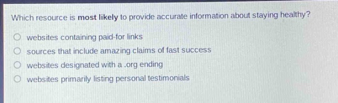 which resource is most likely to provide accurate information about staying healthy?\nwebsites containing paid - for links\nsources that include amazing claims of fast success\nwebsites designated with a.org ending\nwebsites primarily listing personal testimonials