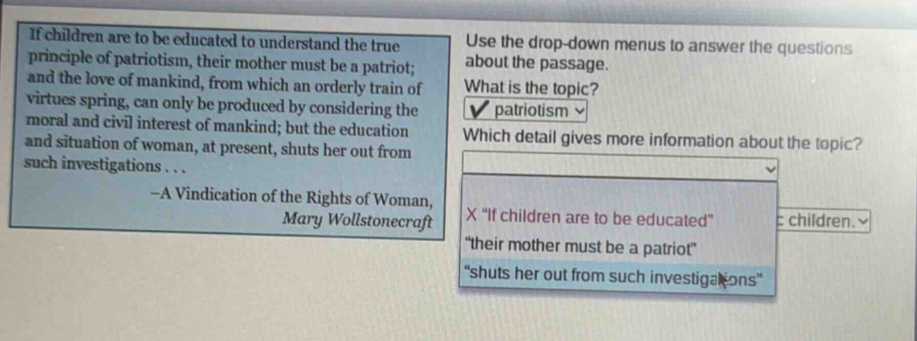 if children are to be educated to understand the true principle of patriotism, their mother must be a patriot; and the love of mankind, from which an orderly train of virtues spring, can only be produced by considering the moral and civil interest of mankind; but the education and situation of woman, at present, shuts her out from such investigations... -a vindication of the rights of woman, mary wollstonecraft. use the drop - down menus to answer the questions about the passage. what is the topic? patriotism. which detail gives more information about the topic? \if children are to be educated\ \their mother must be a patriot\ \shuts her out from such investigations\