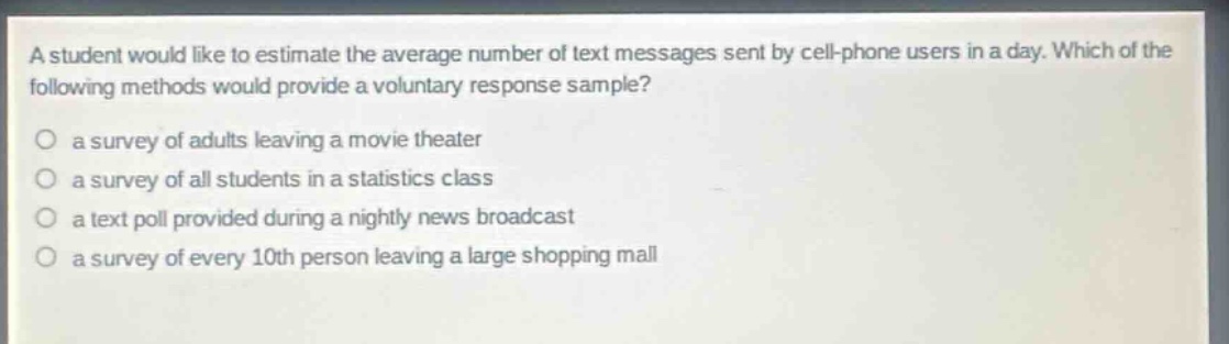 a student would like to estimate the average number of text messages sent by cell - phone users in a day. which of the following methods would provide a voluntary response sample?\n○ a survey of adults leaving a movie theater\n○ a survey of all students in a statistics class\n○ a text poll provided during a nightly news broadcast\n○ a survey of every 10th person leaving a large shopping mall