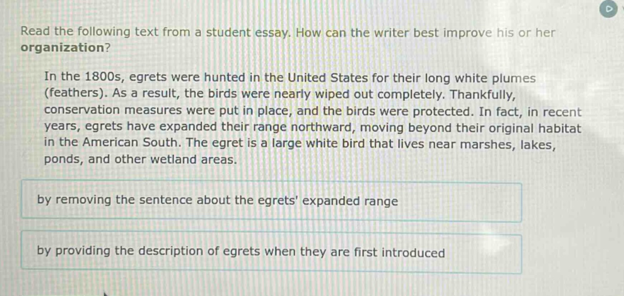read the following text from a student essay. how can the writer best improve his or her organization?\n\nin the 1800s, egrets were hunted in the united states for their long white plumes (feathers). as a result, the birds were nearly wiped out completely. thankfully, conservation measures were put in place, and the birds were protected. in fact, in recent years, egrets have expanded their range northward, moving beyond their original habitat in the american south. the egret is a large white bird that lives near marshes, lakes, ponds, and other wetland areas.\n\nby removing the sentence about the egrets expanded range\n\nby providing the description of egrets when they are first introduced