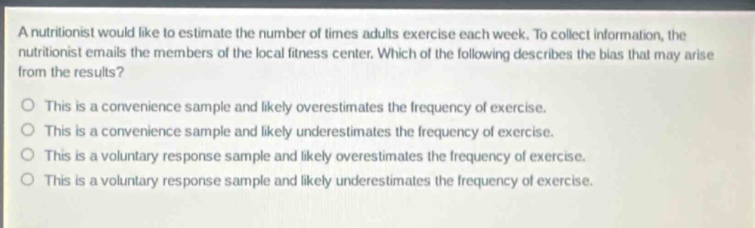 a nutritionist would like to estimate the number of times adults exercise each week. to collect information, the nutritionist emails the members of the local fitness center. which of the following describes the bias that may arise from the results?\no this is a convenience sample and likely overestimates the frequency of exercise.\no this is a convenience sample and likely underestimates the frequency of exercise.\no this is a voluntary response sample and likely overestimates the frequency of exercise.\no this is a voluntary response sample and likely underestimates the frequency of exercise.