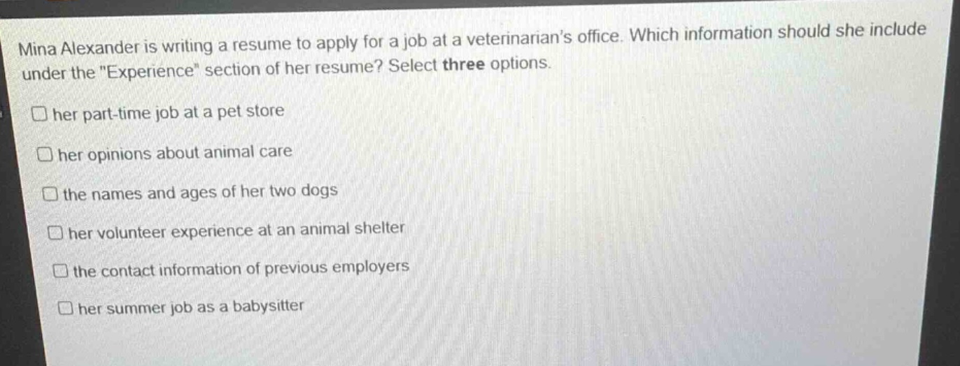 mina alexander is writing a resume to apply for a job at a veterinarians office. which information should she include under the \experience\ section of her resume? select three options.\nher part - time job at a pet store\nhis opinions about animal care\nthe names and ages of her two dogs\nhis volunteer experience at an animal shelter\nthe contact information of previous employers\nhis summer job as a babysitter