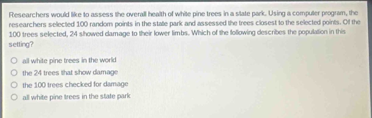 researchers would like to assess the overall health of white pine trees in a state park. using a computer program, the researchers selected 100 random points in the state park and assessed the trees closest to the selected points. of the 100 trees selected, 24 showed damage to their lower limbs. which of the following describes the population in this setting?\no all white pine trees in the world\no the 24 trees that show damage\no the 100 trees checked for damage\no all white pine trees in the state park