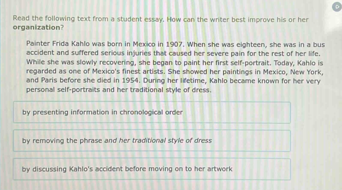 read the following text from a student essay. how can the writer best improve his or her organization? painter frida kahlo was born in mexico in 1907. when she was eighteen, she was in a bus accident and suffered serious injuries that caused her severe pain for the rest of her life. while she was slowly recovering, she began to paint her first self - portrait. today, kahlo is regarded as one of mexicos finest artists. she showed her paintings in mexico, new york, and paris before she died in 1954. during her lifetime, kahlo became known for her very personal self - portraits and her traditional style of dress. by presenting information in chronological order by removing the phrase and her traditional style of dress by discussing kahlos accident before moving on to her artwork