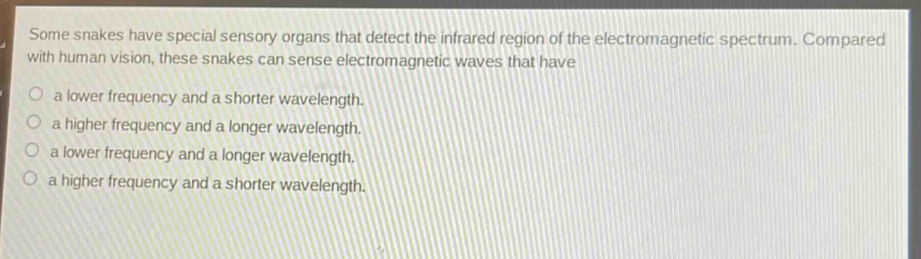 some snakes have special sensory organs that detect the infrared region of the electromagnetic spectrum. compared with human vision, these snakes can sense electromagnetic waves that have\n○ a lower frequency and a shorter wavelength.\n○ a higher frequency and a longer wavelength.\n○ a lower frequency and a longer wavelength.\n○ a higher frequency and a shorter wavelength.
