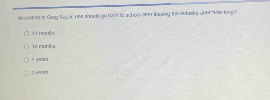 according to greg bazar, one should go back to school after leaving the industry after how long?\n14 months\n18 months\n2 years\n3 years