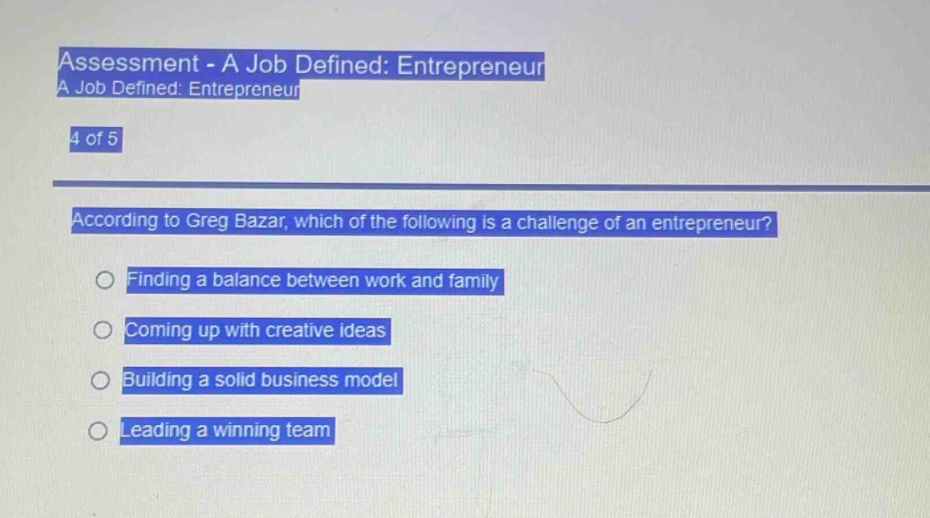 assessment - a job defined: entrepreneur\na job defined: entrepreneur\n4 of 5\naccording to greg bazar, which of the following is a challenge of an entrepreneur?\nfinding a balance between work and family\ncoming up with creative ideas\nbuilding a solid business model\nleading a winning team