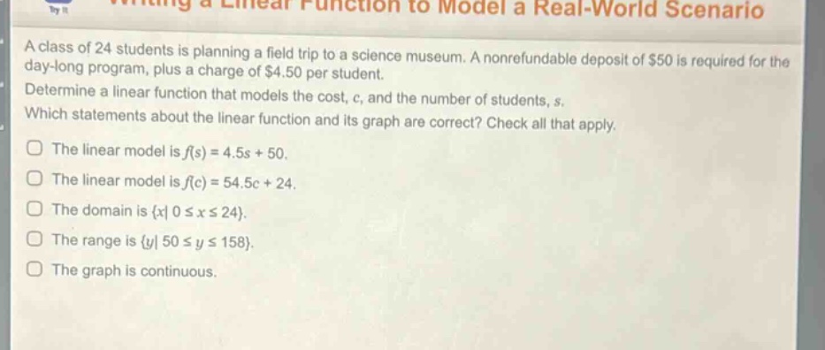 a class of 24 students is planning a field trip to a science museum. a non - refundable deposit of $50 is required for the day - long program, plus a charge of $4.50 per student. determine a linear function that models the cost, c, and the number of students, s. which statements about the linear function and its graph are correct? check all that apply. the linear model is f(s)=4.5s + 50. the linear model is f(c)=54.5c + 24. the domain is {x|0≤x≤24}. the range is {y|50≤y≤158}. the graph is continuous.