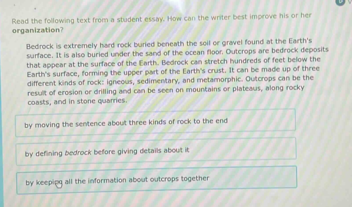 read the following text from a student essay. how can the writer best improve his or her organization?\nbedrock is extremely hard rock buried beneath the soil or gravel found at the earths surface. it is also buried under the sand of the ocean floor. outcrops are bedrock deposits that appear at the surface of the earth. bedrock can stretch hundreds of feet below the earths surface, forming the upper part of the earths crust. it can be made up of three different kinds of rock: igneous, sedimentary, and metamorphic. outcrops can be the result of erosion or drilling and can be seen on mountains or plateaus, along rocky coasts, and in stone quarries.\nby moving the sentence about three kinds of rock to the end\nby defining bedrock before giving details about it\nby keeping all the information about outcrops together