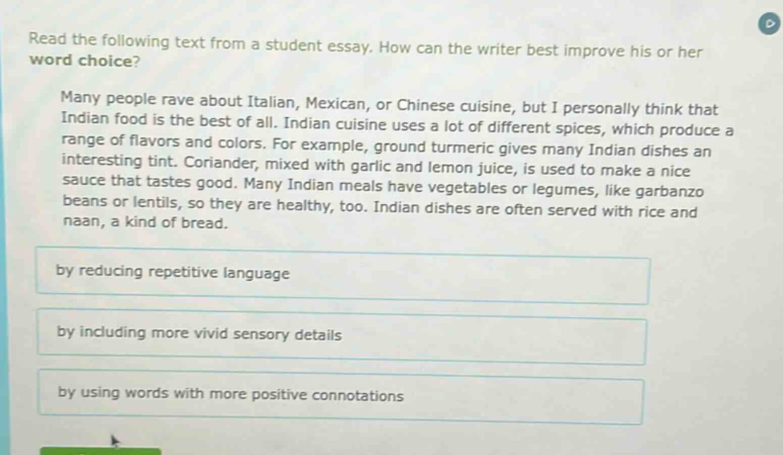 read the following text from a student essay. how can the writer best improve his or her word choice? many people rave about italian, mexican, or chinese cuisine, but i personally think that indian food is the best of all. indian cuisine uses a lot of different spices, which produce a range of flavors and colors. for example, ground turmeric gives many indian dishes an interesting tint. coriander, mixed with garlic and lemon juice, is used to make a nice sauce that tastes good. many indian meals have vegetables or legumes, like garbanzo beans or lentils, so they are healthy, too. indian dishes are often served with rice and naan, a kind of bread. by reducing repetitive language by including more vivid sensory details by using words with more positive connotations
