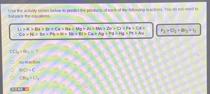 use the activity series below to predict the products of each of the following reactions. you do not need to balance the equations.\nli > k > ba > sr > ca > na > mg > al > mn > zn > cr > fe > cd > co > ni > sn > pb > h > sb > bi > cu > ag > pd > hg > pt > au\nf₂ > cl₂ > br₂ > i₂\nccl₄ + br₂ →?\nno reaction\nbrcl + c\ncbr₄ + cl₂