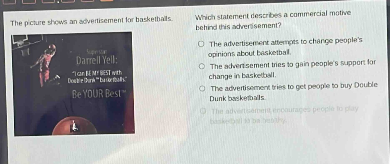 the picture shows an advertisement for basketballs. which statement describes a commercial motive behind this advertisement? the advertisement attempts to change people’s opinions about basketball. the advertisement tries to gain people’s support for change in basketball. the advertisement tries to get people to buy double dunk basketballs. the advertisement encourages people to play basketball to be healthy.