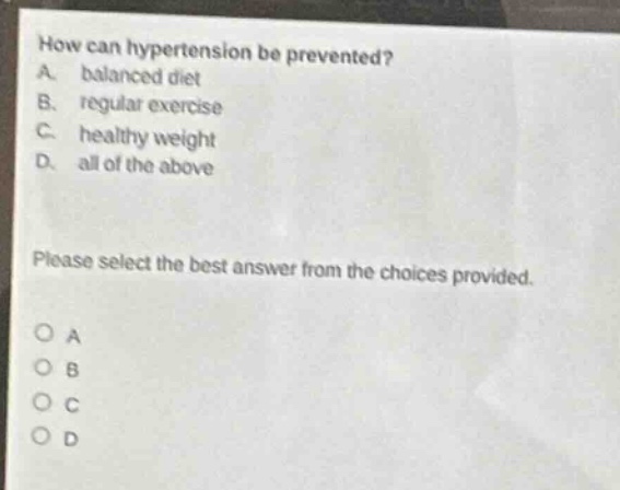 how can hypertension be prevented?\na. balanced diet\nb. regular exercise\nc. healthy weight\nd. all of the above\nplease select the best answer from the choices provided.\no a\no b\no c\no d