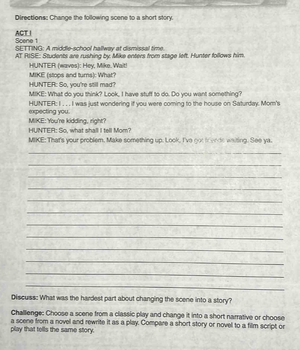 directions: change the following scene to a short story.\nact i\nscene 1\nsetting: a middle - school hallway at dismissal time.\nat rise: students are rushing by. mike enters from stage left. hunter follows him.\nhunter (waves): hey, mike. wait!\nmike (stops and turns): what?\nhunter: so, youre still mad?\nmike: what do you think? look, i have stuff to do. do you want something?\nhunter: i... i was just wondering if you were coming to the house on saturday. moms expecting you.\nmike: youre kidding, right?\nhunter: so, what shall i tell mom?\nmike: thats your problem. make something up. look, ive got friends waiting. see ya.\n\ndiscuss: what was the hardest part about changing the scene into a story?\nchallenge: choose a scene from a classic play and change it into a short narrative or choose a scene from a novel and rewrite it as a play. compare a short story or novel to a film script or play that tells the same story.