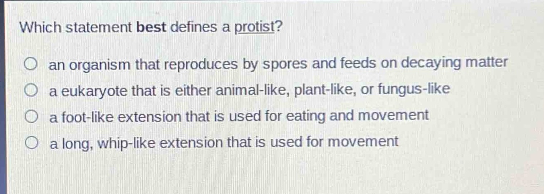 which statement best defines a protist?\no an organism that reproduces by spores and feeds on decaying matter\no a eukaryote that is either animal - like, plant - like, or fungus - like\no a foot - like extension that is used for eating and movement\no a long, whip - like extension that is used for movement
