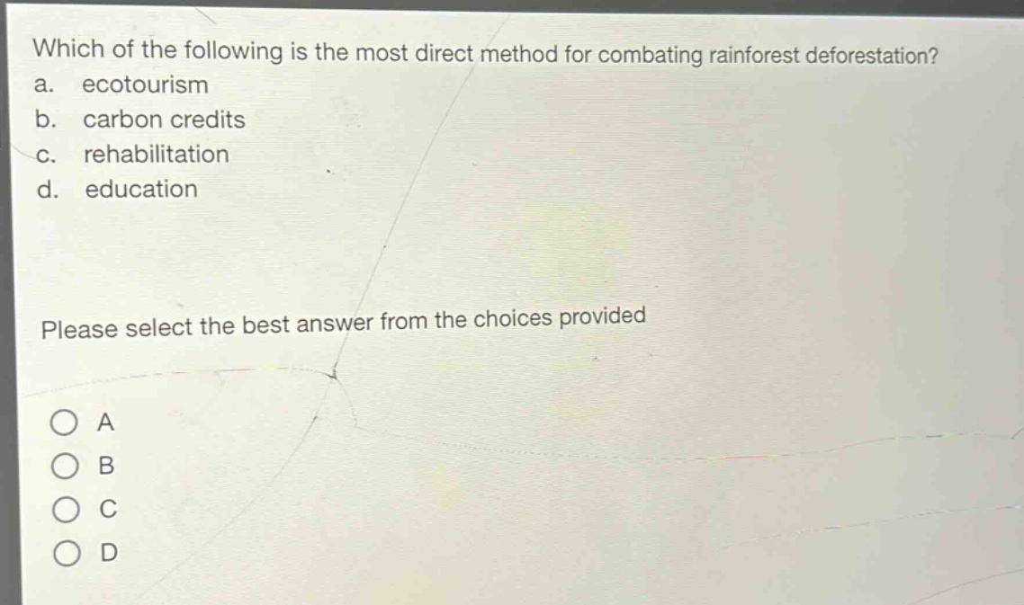 which of the following is the most direct method for combating rainforest deforestation?\na. ecotourism\nb. carbon credits\nc. rehabilitation\nd. education\nplease select the best answer from the choices provided\na\nb\nc\nd