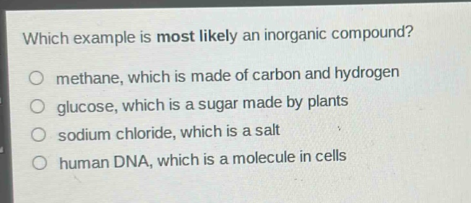 which example is most likely an inorganic compound?\no methane, which is made of carbon and hydrogen\no glucose, which is a sugar made by plants\no sodium chloride, which is a salt\no human dna, which is a molecule in cells