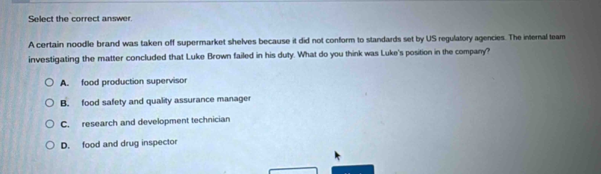 select the correct answer.\na certain noodle brand was taken off supermarket shelves because it did not conform to standards set by us regulatory agencies. the internal team investigating the matter concluded that luke brown failed in his duty. what do you think was lukes position in the company?\n○ a. food production supervisor\n○ b. food safety and quality assurance manager\n○ c. research and development technician\n○ d. food and drug inspector