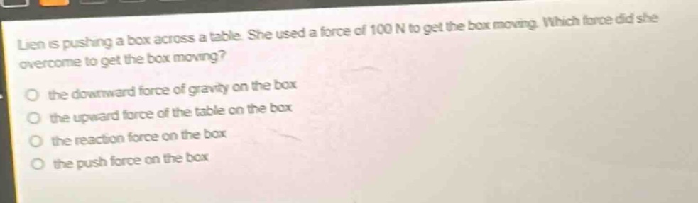 lien is pushing a box across a table. she used a force of 100 n to get the box moving. which force did she overcome to get the box moving?\no the downward force of gravity on the box\no the upward force of the table on the box\no the reaction force on the box\no the push force on the box