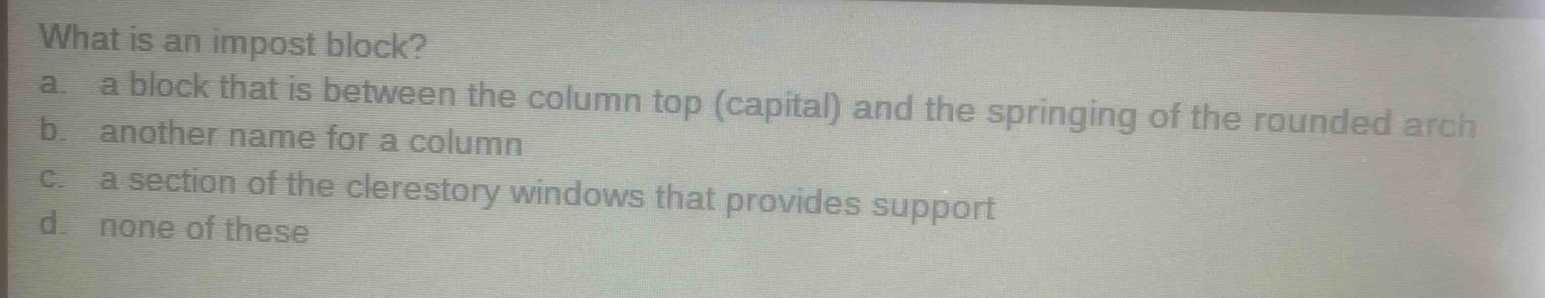 what is an impost block?\na. a block that is between the column top (capital) and the springing of the rounded arch\nb. another name for a column\nc. a section of the clerestory windows that provides support\nd. none of these