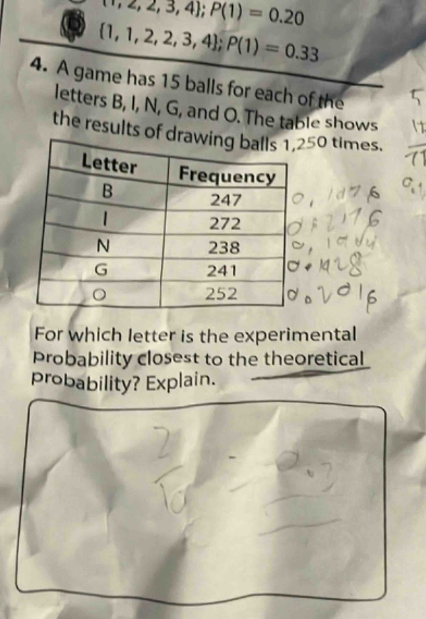 4. a game has 15 balls for each of the letters b, i, n, g, and o. the table shows the results of drawing balls 1,250 times.\n| letter | frequency |\n| ---- | ---- |\n| b | 247 |\n| i | 272 |\n| n | 238 |\n| g | 241 |\n| o | 252 |\nfor which letter is the experimental probability closest to the theoretical probability? explain.