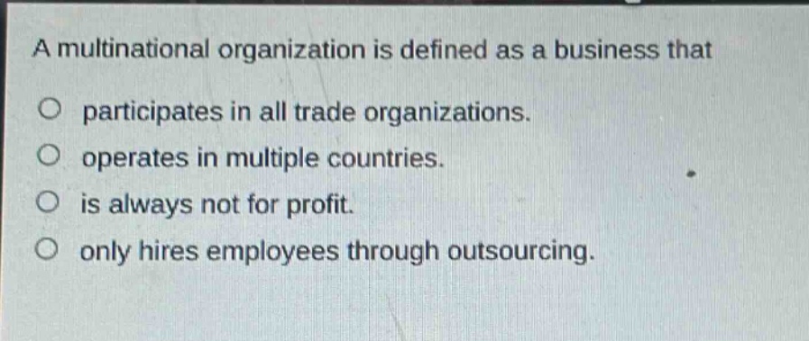 a multinational organization is defined as a business that\no participates in all trade organizations.\no operates in multiple countries.\no is always not for profit.\no only hires employees through outsourcing.