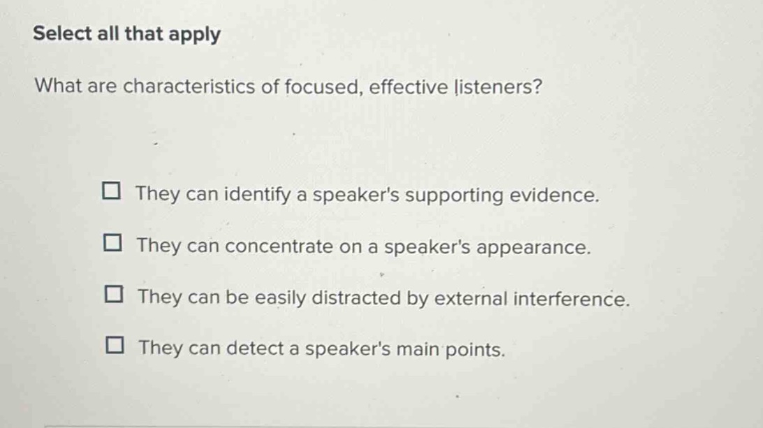 select all that apply\nwhat are characteristics of focused, effective listeners?\n□ they can identify a speakers supporting evidence.\n□ they can concentrate on a speakers appearance.\n□ they can be easily distracted by external interference.\n□ they can detect a speakers main points.