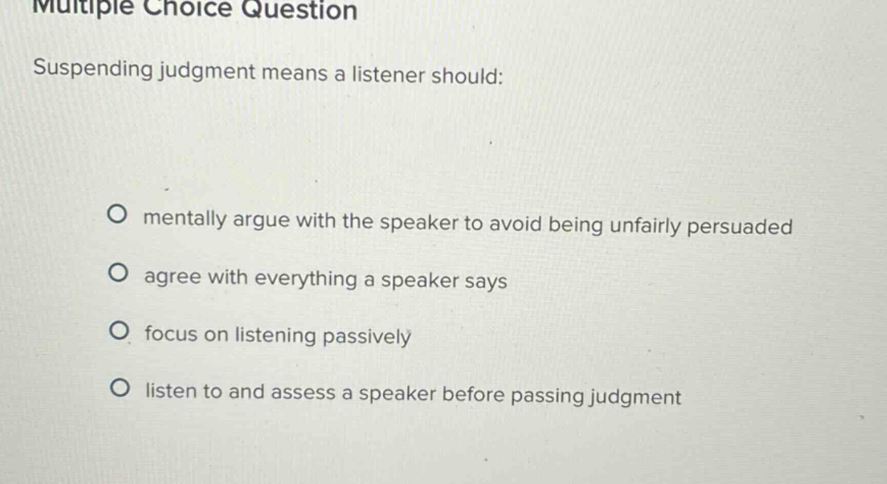 multiple choice question suspending judgment means a listener should: mentally argue with the speaker to avoid being unfairly persuaded agree with everything a speaker says focus on listening passively listen to and assess a speaker before passing judgment