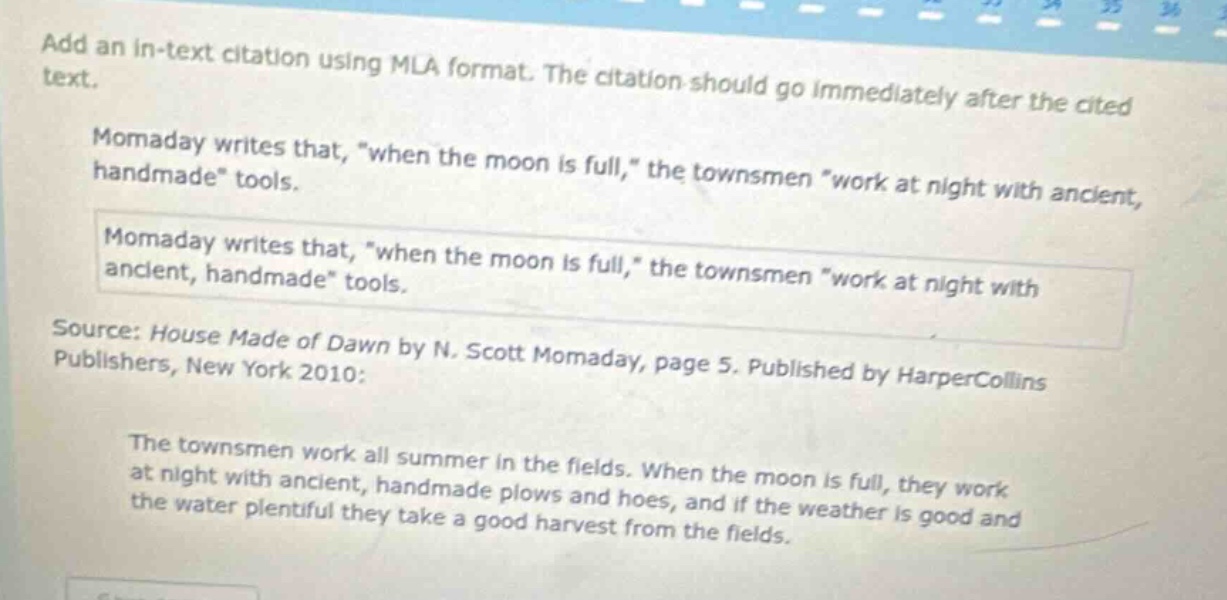 add an in - text citation using mla format. the citation should go immediately after the cited text.\nmomaday writes that, \when the moon is full,\ the townsmen \work at night with ancient, handmade\ tools.\nmomaday writes that, \when the moon is full,\ the townsmen \work at night with ancient, handmade\ tools.\nsource: house made of dawn by n. scott momaday, page 5. published by harpercollins publishers, new york 2010:\nthe townsmen work all summer in the fields. when the moon is full, they work at night with ancient, handmade plows and hoes, and if the weather is good and the water plentiful they take a good harvest from the fields.