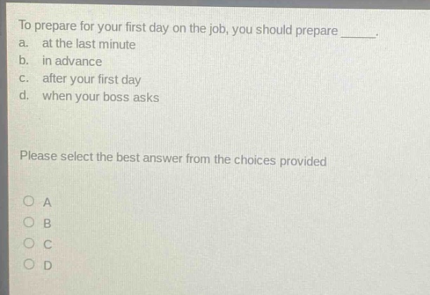 to prepare for your first day on the job, you should prepare _____.\na. at the last minute\nb. in advance\nc. after your first day\nd. when your boss asks\nplease select the best answer from the choices provided\no a\no b\no c\no d