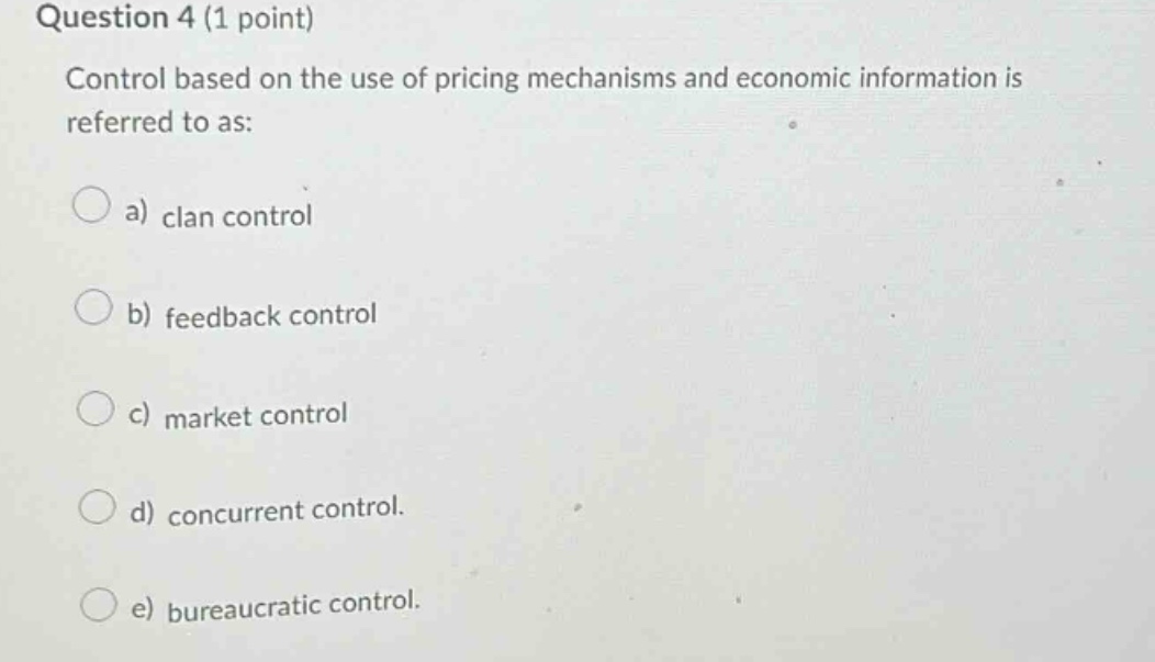question 4 (1 point)\ncontrol based on the use of pricing mechanisms and economic information is referred to as:\n\na) clan control\n\nb) feedback control\n\nc) market control\n\nd) concurrent control.\n\ne) bureaucratic control.