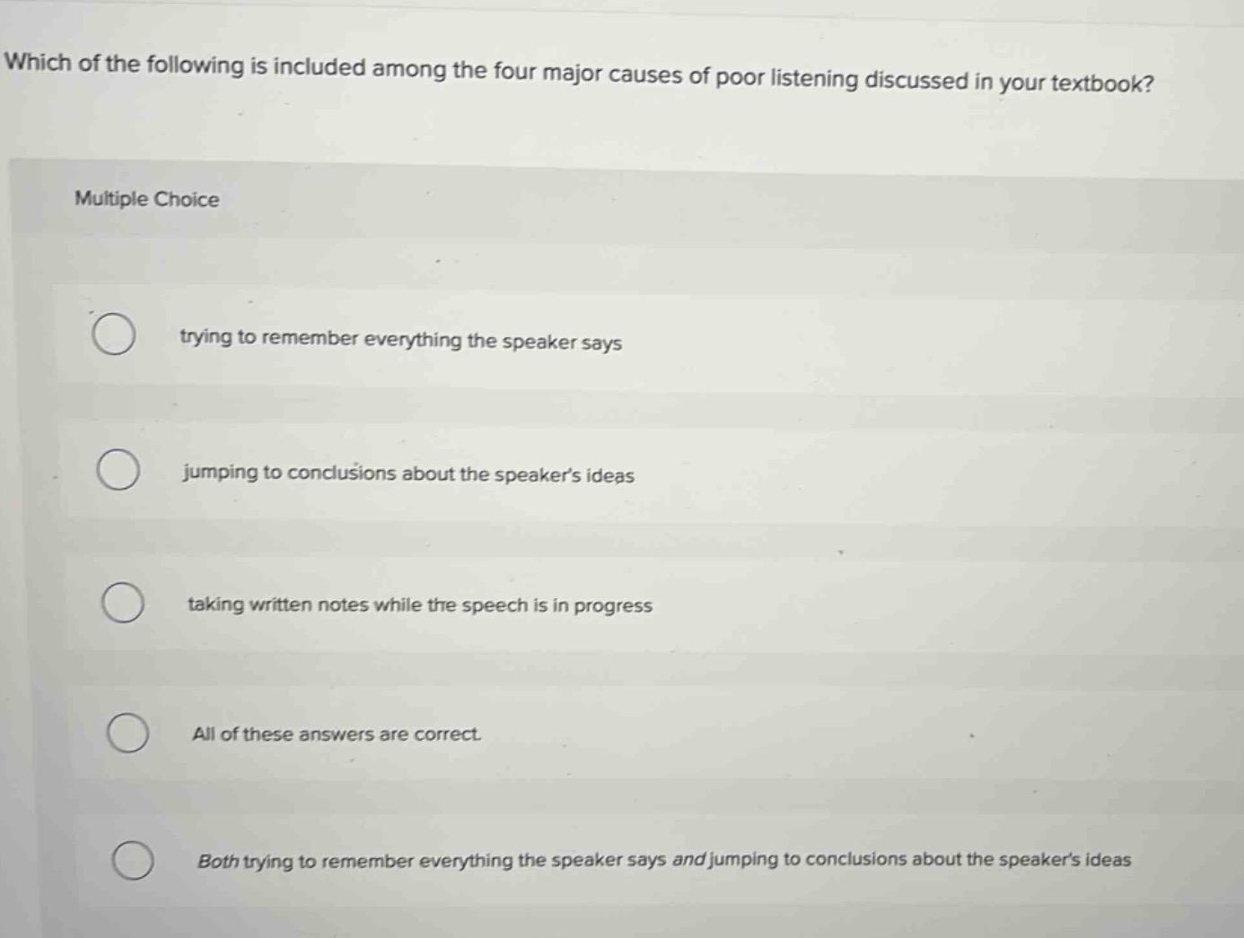 which of the following is included among the four major causes of poor listening discussed in your textbook? multiple choice trying to remember everything the speaker says jumping to conclusions about the speakers ideas taking written notes while the speech is in progress all of these answers are correct. both trying to remember everything the speaker says and jumping to conclusions about the speakers ideas