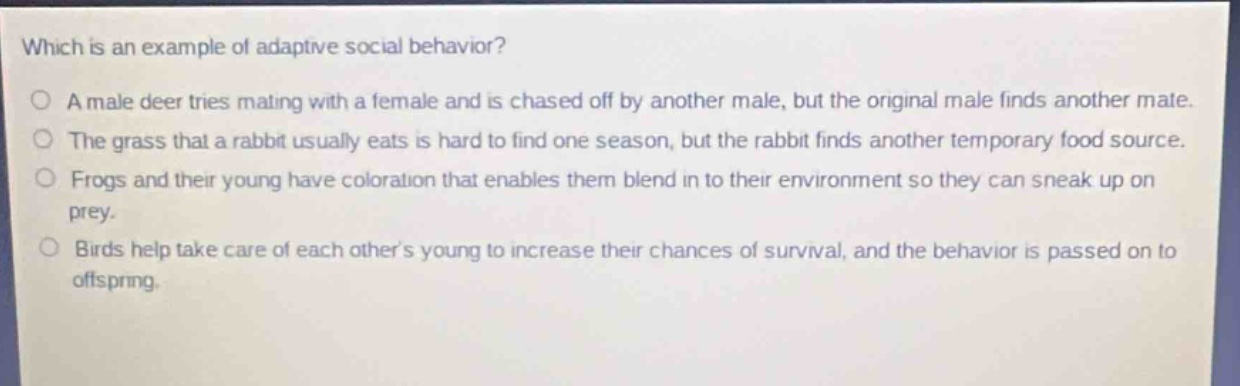 which is an example of adaptive social behavior?\no a male deer tries mating with a female and is chased off by another male, but the original male finds another mate.\no the grass that a rabbit usually eats is hard to find one season, but the rabbit finds another temporary food source.\no frogs and their young have coloration that enables them blend in to their environment so they can sneak up on prey.\no birds help take care of each others young to increase their chances of survival, and the behavior is passed on to offspring.
