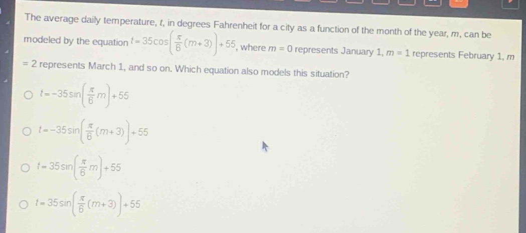 the average daily temperature, t, in degrees fahrenheit for a city as a function of the month of the year, m, can be modeled by the equation $t = 35cosleft(\frac{pi}{6}(m + 3)\right)+55$, where $m = 0$ represents january 1, $m = 1$ represents february 1, $m = 2$ represents march 1, and so on. which equation also models this situation?\n$t=-35sinleft(\frac{pi}{6}m\right)+55$\n$t=-35sinleft(\frac{pi}{6}(m + 3)\right)+55$\n$t = 35sinleft(\frac{pi}{6}m\right)+55$\n$t = 35sinleft(\frac{pi}{6}(m + 3)\right)+55$