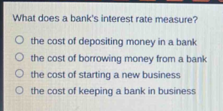 what does a banks interest rate measure?\no the cost of depositing money in a bank\no the cost of borrowing money from a bank\no the cost of starting a new business\no the cost of keeping a bank in business
