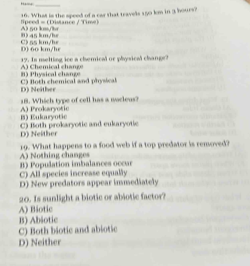 16. what is the speed of a car that travels 150 km in 3 hours? speed = (distance / time) a) 50 km/hr b) 45 km/hr c) 55 km/hr d) 60 km/hr\n17. is melting ice a chemical or physical change? a) chemical change b) physical change c) both chemical and physical d) neither\n18. which type of cell has a nucleus? a) prokaryotic b) eukaryotic c) both prokaryotic and eukaryotic d) neither\n19. what happens to a food web if a top predator is removed? a) nothing changes b) population imbalances occur c) all species increase equally d) new predators appear immediately\n20. is sunlight a biotic or abiotic factor? a) biotic b) abiotic c) both biotic and abiotic d) neither