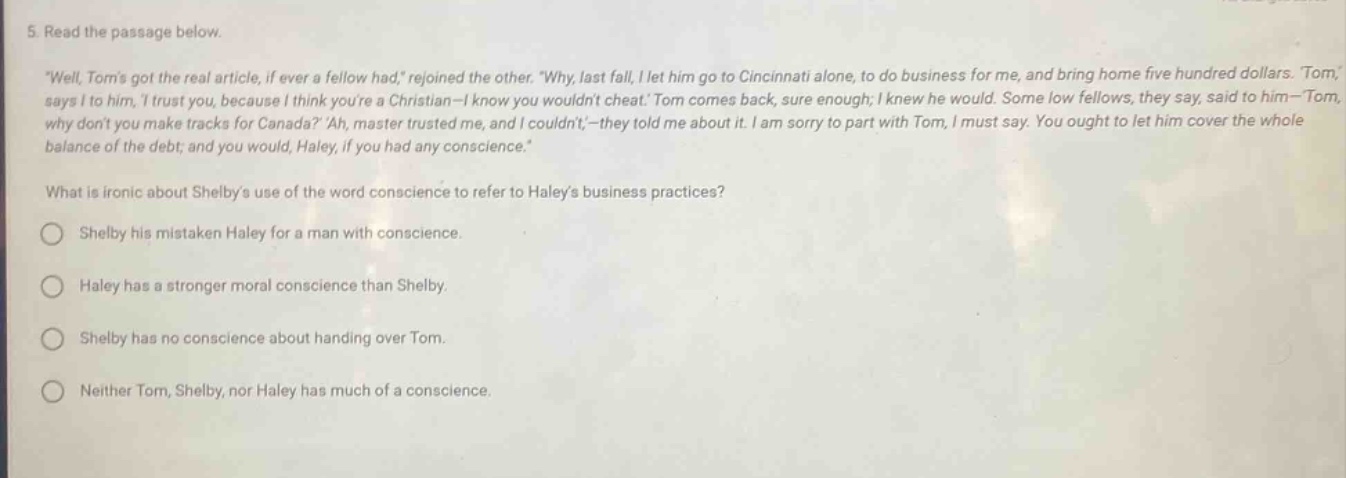 5. read the passage below. \well, toms got the real article, if ever a fellow had,\ rejoined the other. \why, last fall, i let him go to cincinnati alone, to do business for me, and bring home five hundred dollars. tom, says i to him, i trust you, because i think youre a christian - i know you wouldnt cheat. tom comes back, sure enough; i knew he would. some low fellows, they say, said to him - tom why dont you make tracks for canada? ah, master trusted me, and i couldnt, - they told me about it. i am sorry to part with tom, i must say. you ought to let him cover the whole balance of the debt; and you would, haley, if you had any conscience. what is ironic about shelbys use of the word conscience to refer to haleys business practices? shelby his mistaken haley for a man with conscience. haley has a stronger moral conscience than shelby. shelby has no conscience about handing over tom. neither tom, shelby, nor haley has much of a conscience.