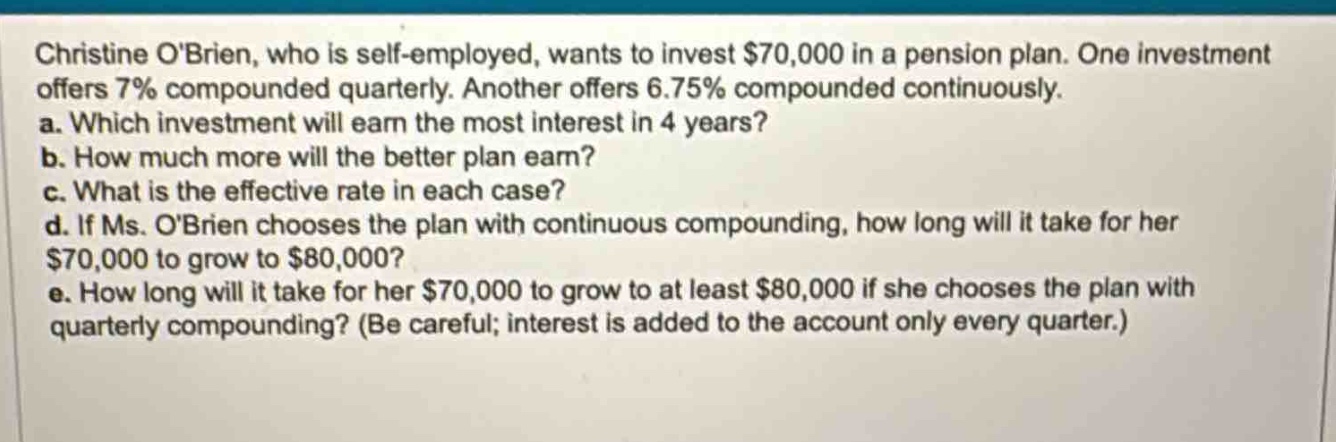 christine obrien, who is self - employed, wants to invest $70,000 in a pension plan. one investment offers 7% compounded quarterly. another offers 6.75% compounded continuously.\na. which investment will earn the most interest in 4 years?\nb. how much more will the better plan earn?\nc. what is the effective rate in each case?\nd. if ms. obrien chooses the plan with continuous compounding, how long will it take for her $70,000 to grow to $80,000?\ne. how long will it take for her $70,000 to grow to at least $80,000 if she chooses the plan with quarterly compounding? (be careful; interest is added to the account only every quarter.)