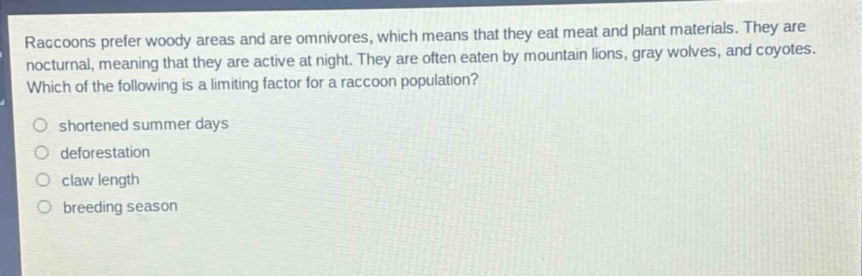 raccoons prefer woody areas and are omnivores, which means that they eat meat and plant materials. they are nocturnal, meaning that they are active at night. they are often eaten by mountain lions, gray wolves, and coyotes. which of the following is a limiting factor for a raccoon population?\n○ shortened summer days\n○ deforestation\n○ claw length\n○ breeding season