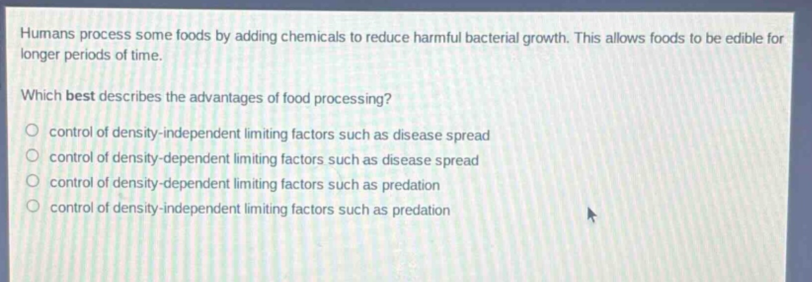 humans process some foods by adding chemicals to reduce harmful bacterial growth. this allows foods to be edible for longer periods of time.\nwhich best describes the advantages of food processing?\n○ control of density - independent limiting factors such as disease spread\n○ control of density - dependent limiting factors such as disease spread\n○ control of density - dependent limiting factors such as predation\n○ control of density - independent limiting factors such as predation