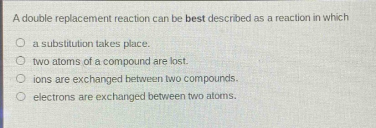 a double replacement reaction can be best described as a reaction in which\n○ a substitution takes place.\n○ two atoms of a compound are lost.\n○ ions are exchanged between two compounds.\n○ electrons are exchanged between two atoms.