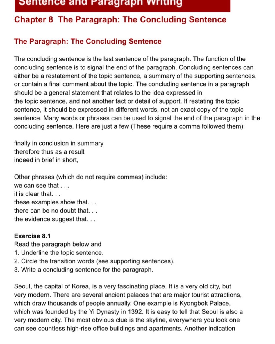 sentence and paragraph writing\nchapter 8 the paragraph: the concluding sentence\nthe paragraph: the concluding sentence\nthe concluding sentence is the last sentence of the paragraph. the function of the concluding sentence is to signal the end of the paragraph. concluding sentences can either be a restatement of the topic sentence, a summary of the supporting sentences, or contain a final comment about the topic. the concluding sentence in a paragraph should be a general statement that relates to the idea expressed in the topic sentence, and not another fact or detail of support. if restating the topic sentence, it should be expressed in different words, not an exact copy of the topic sentence. many words or phrases can be used to signal the end of the paragraph in the concluding sentence. here are just a few (these require a comma followed them):\nfinally in conclusion in summary\ntherefore thus as a result\nindeed in brief in short,\nother phrases (which do not require commas) include:\nwe can see that...\nit is clear that...\nthese examples show that...\nthere can be no doubt that...\nthe evidence suggest that...\nexercise 8.1\nread the paragraph below and\n1. underline the topic sentence.\n2. circle the transition words (see supporting sentences).\n3. write a concluding sentence for the paragraph.\nseoul, the capital of korea, is a very fascinating place. it is a very old city, but very modern. there are several ancient palaces that are major tourist attractions, which draw thousands of people annually. one example is kyongbok palace, which was founded by the yi dynasty in 1392. it is easy to tell that seoul is also a very modern city. the most obvious clue is the skyline, everywhere you look one can see countless high - rise office buildings and apartments. another indication