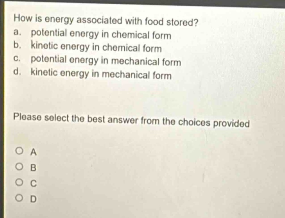 how is energy associated with food stored?\na. potential energy in chemical form\nb. kinetic energy in chemical form\nc. potential energy in mechanical form\nd. kinetic energy in mechanical form\nplease select the best answer from the choices provided\no a\no b\no c\no d