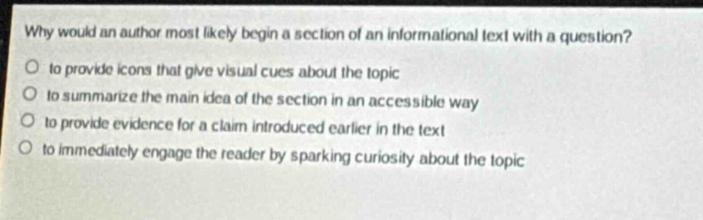 why would an author most likely begin a section of an informational text with a question?\n to provide icons that give visual cues about the topic\n to summarize the main idea of the section in an accessible way\n to provide evidence for a claim introduced earlier in the text\n to immediately engage the reader by sparking curiosity about the topic
