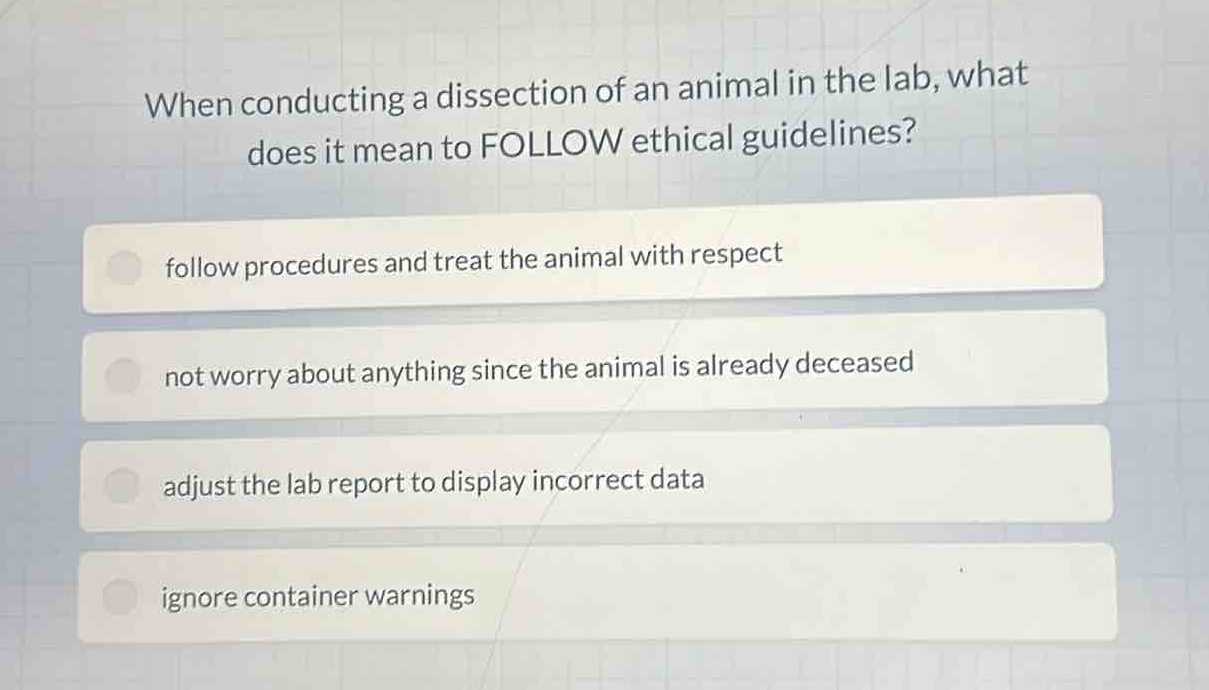 when conducting a dissection of an animal in the lab, what does it mean to follow ethical guidelines?\nfollow procedures and treat the animal with respect\nnot worry about anything since the animal is already deceased\nadjust the lab report to display incorrect data\nignore container warnings