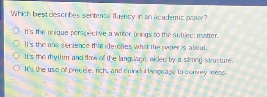 which best describes sentence fluency in an academic paper?\nits the unique perspective a writer brings to the subject matter.\nits the one sentence that identifies what the paper is about.\nits the rhythm and flow of the language, aided by a strong structure.\nits the use of precise, rich, and colorful language to convey ideas.